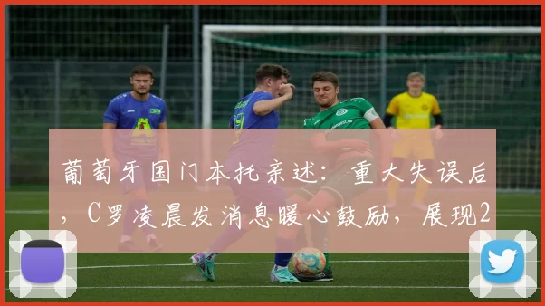 葡萄牙国门本托亲述：重大失误后，C罗凌晨发消息暖心鼓励，展现2026领袖风范