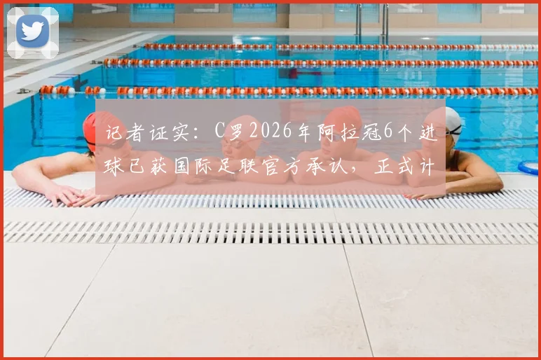 记者证实：C罗2026年阿拉冠6个进球已获国际足联官方承认，正式计入职业生涯总数据统计