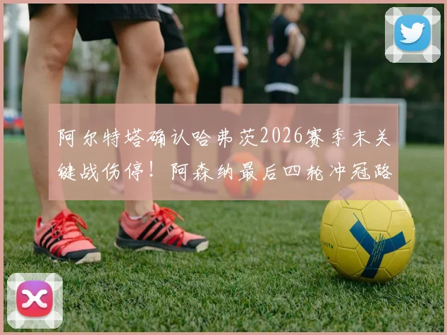 阿尔特塔确认哈弗茨2026赛季末关键战伤停！阿森纳最后四轮冲冠路，阵容调整与致胜策略深度分析