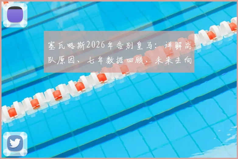 塞瓦略斯2026年告别皇马：详解离队原因、七年数据回顾、未来去向分析与完整告别信解读