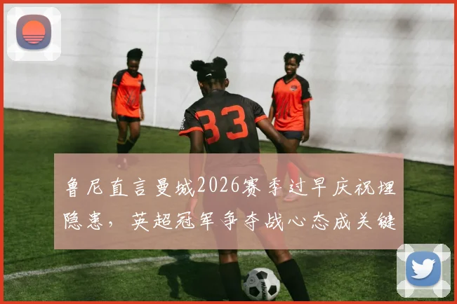 鲁尼直言曼城2026赛季过早庆祝埋隐患，英超冠军争夺战心态成关键，资深球评深度剖析