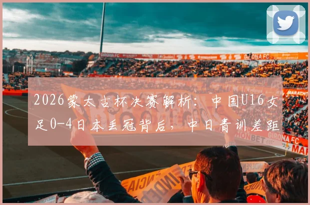 2026蒙太古杯决赛解析：中国U16女足0-4日本丢冠背后，中日青训差距与未来展望