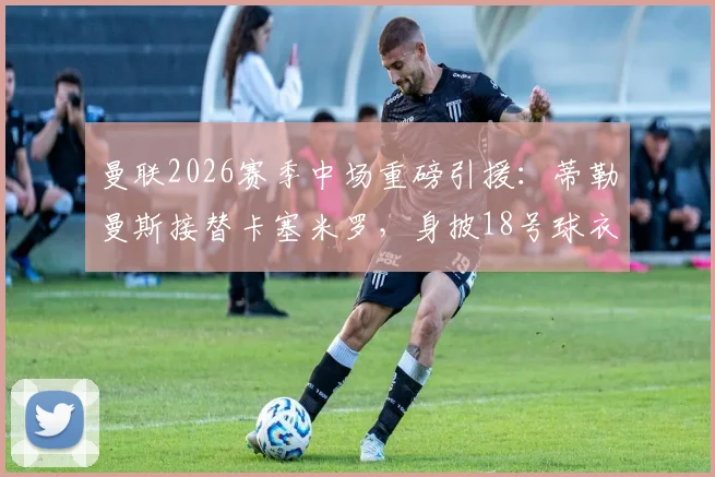 曼联2026赛季中场重磅引援：蒂勒曼斯接替卡塞米罗，身披18号球衣背后战术考量解析