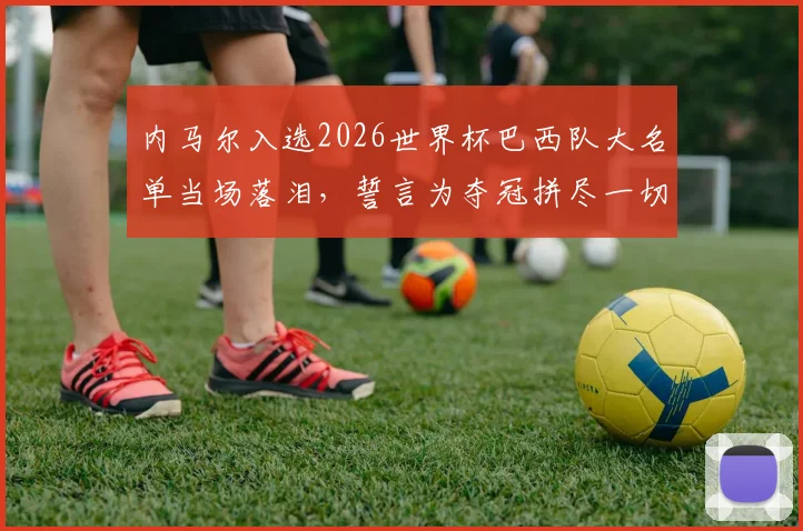 内马尔入选2026世界杯巴西队大名单当场落泪，誓言为夺冠拼尽一切，桑巴军团核心归来