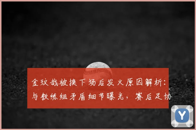 金玟哉被换下场后发火原因解析：与教练组矛盾细节曝光，赛后足协回应全文一览