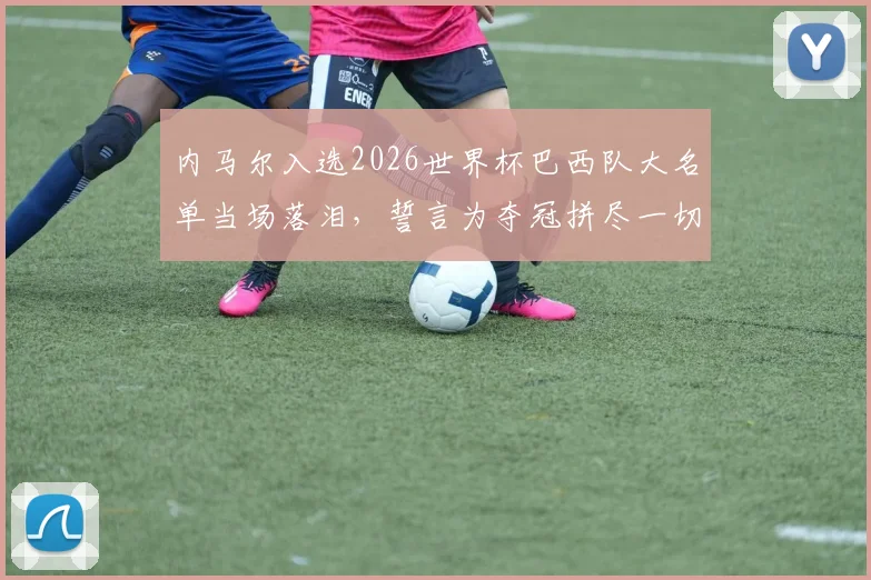 内马尔入选2026世界杯巴西队大名单当场落泪，誓言为夺冠拼尽一切，桑巴军团核心归来