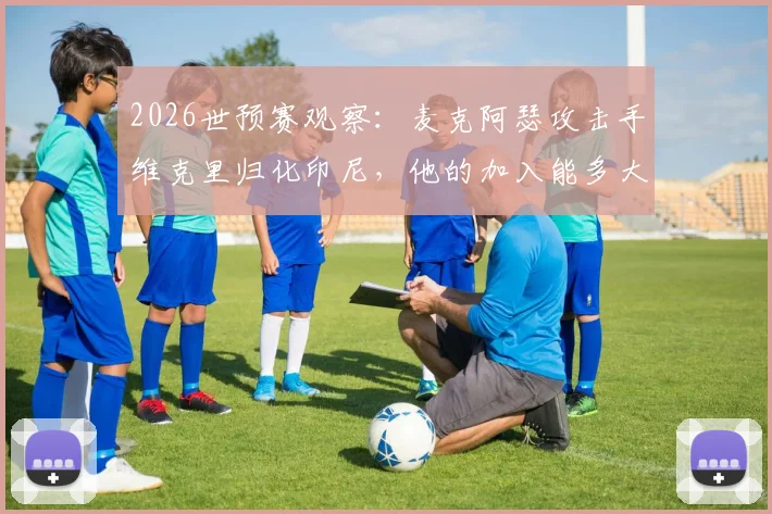 2026世预赛观察：麦克阿瑟攻击手维克里归化印尼，他的加入能多大程度提升印尼队锋线实力？附最新归化球员名单解析