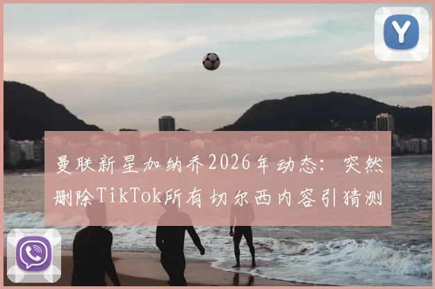 曼联新星加纳乔2026年动态：突然删除TikTok所有切尔西内容引猜测，背后原因分析